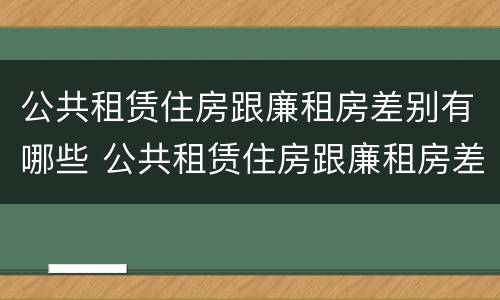 公共租赁住房跟廉租房差别有哪些 公共租赁住房跟廉租房差别有哪些呢