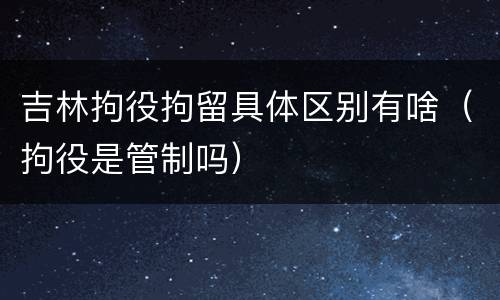 吉林拘役拘留具体区别有啥（拘役是管制吗）