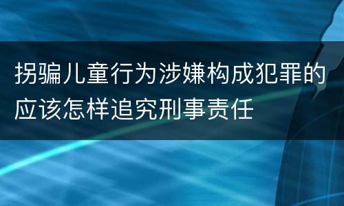 拐骗儿童行为涉嫌构成犯罪的应该怎样追究刑事责任