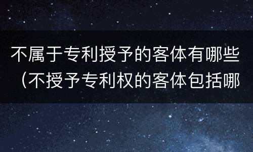 不属于专利授予的客体有哪些（不授予专利权的客体包括哪些）