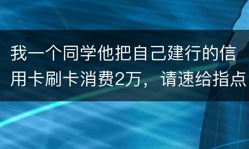 我一个同学他把自己建行的信用卡刷卡消费2万，请速给指点，谢谢