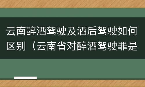 云南醉酒驾驶及酒后驾驶如何区别（云南省对醉酒驾驶罪是否有新的量刑标准）