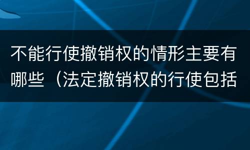 不能行使撤销权的情形主要有哪些（法定撤销权的行使包括哪几种情形）
