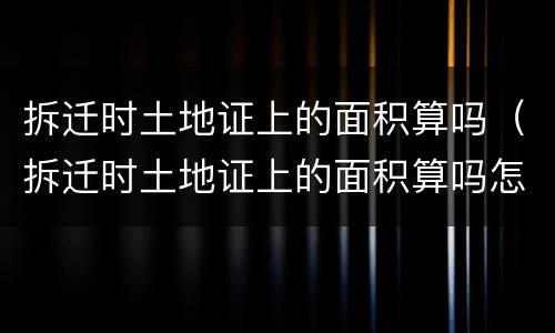 拆迁时土地证上的面积算吗（拆迁时土地证上的面积算吗怎么算）