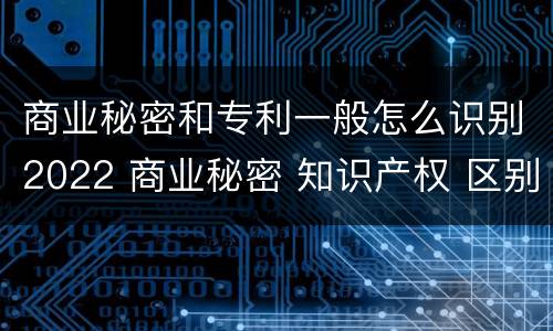 商业秘密和专利一般怎么识别2022 商业秘密 知识产权 区别