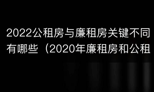 2022公租房与廉租房关键不同有哪些（2020年廉租房和公租房的区别）