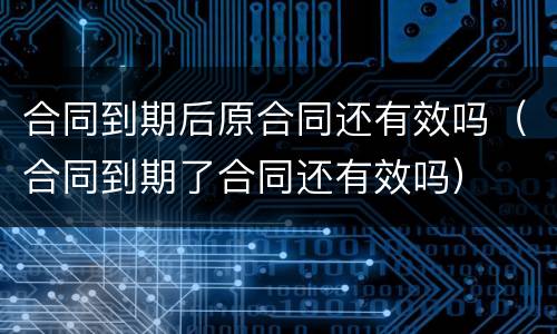 合同到期后原合同还有效吗（合同到期了合同还有效吗）