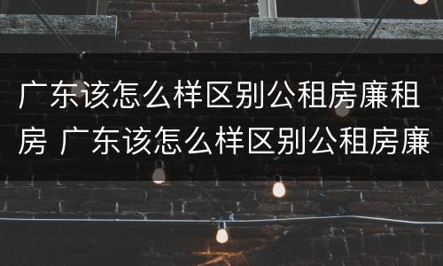 广东该怎么样区别公租房廉租房 广东该怎么样区别公租房廉租房呢