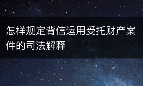怎样规定背信运用受托财产案件的司法解释