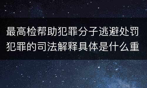 最高检帮助犯罪分子逃避处罚犯罪的司法解释具体是什么重要内容