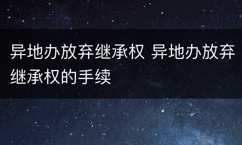 异地办放弃继承权 异地办放弃继承权的手续