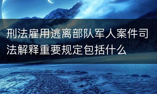 刑法雇用逃离部队军人案件司法解释重要规定包括什么