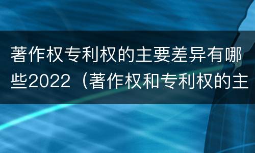 著作权专利权的主要差异有哪些2022（著作权和专利权的主要区别）