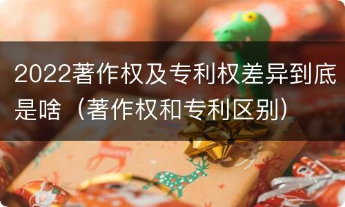 2022著作权及专利权差异到底是啥（著作权和专利区别）