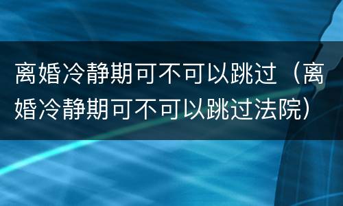 离婚冷静期可不可以跳过（离婚冷静期可不可以跳过法院）