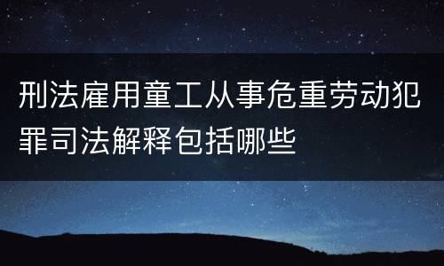 刑法雇用童工从事危重劳动犯罪司法解释包括哪些