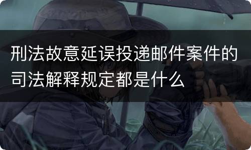 刑法故意延误投递邮件案件的司法解释规定都是什么
