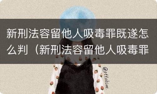 新刑法容留他人吸毒罪既遂怎么判（新刑法容留他人吸毒罪既遂怎么判）