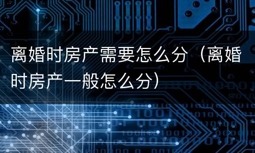 离婚时房产需要怎么分（离婚时房产一般怎么分）