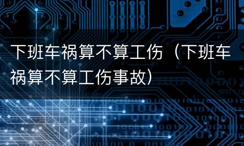 下班车祸算不算工伤（下班车祸算不算工伤事故）