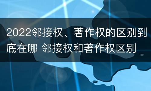 2022邻接权、著作权的区别到底在哪 邻接权和著作权区别
