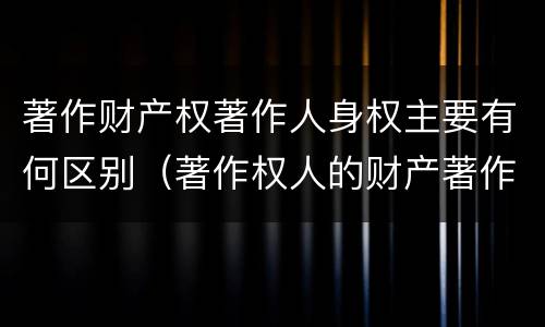 著作财产权著作人身权主要有何区别（著作权人的财产著作权包括）