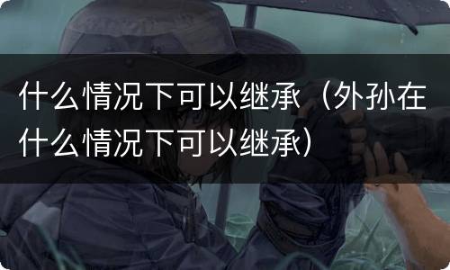 什么情况下可以继承（外孙在什么情况下可以继承）
