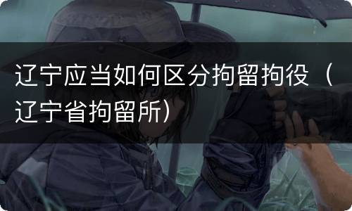 辽宁应当如何区分拘留拘役（辽宁省拘留所）