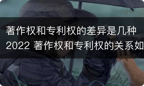 著作权和专利权的差异是几种2022 著作权和专利权的关系如何