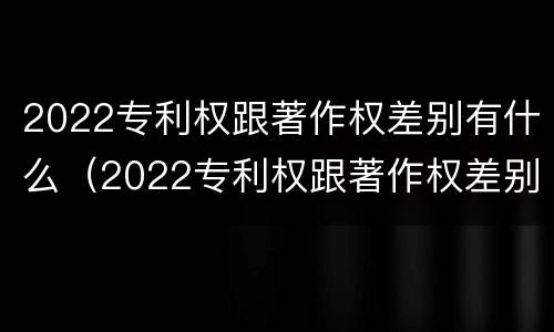 2022专利权跟著作权差别有什么（2022专利权跟著作权差别有什么影响）