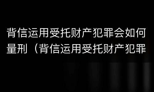 背信运用受托财产犯罪会如何量刑（背信运用受托财产犯罪会如何量刑呢）