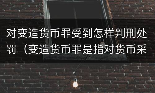 对变造货币罪受到怎样判刑处罚（变造货币罪是指对货币采用什么等方法）