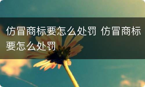 仿冒商标要怎么处罚 仿冒商标要怎么处罚