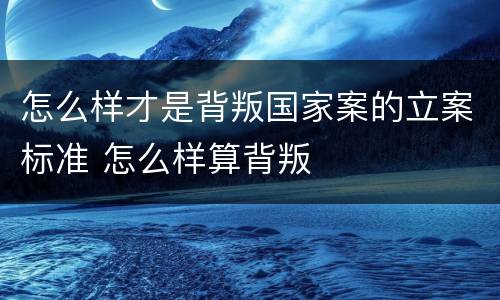 怎么样才是背叛国家案的立案标准 怎么样算背叛