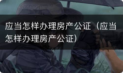 应当怎样办理房产公证（应当怎样办理房产公证）