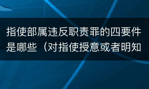 指使部属违反职责罪的四要件是哪些（对指使授意或者明知违规情况不予制止的负责人）