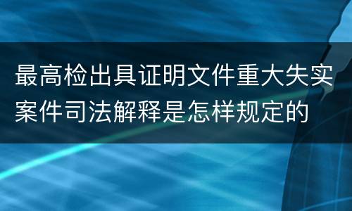 最高检出具证明文件重大失实案件司法解释是怎样规定的