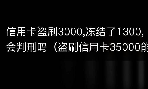 信用卡盗刷3000,冻结了1300,会判刑吗（盗刷信用卡35000能判多久）