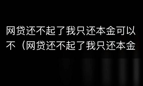 网贷还不起了我只还本金可以不（网贷还不起了我只还本金可以不还吗）