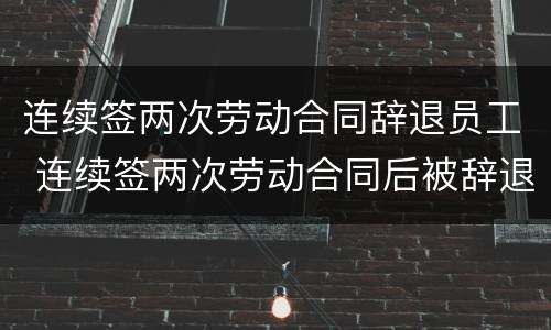 连续签两次劳动合同辞退员工 连续签两次劳动合同后被辞退