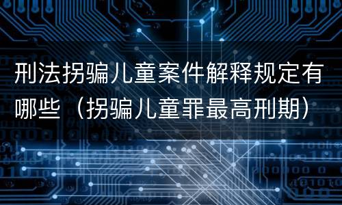 刑法拐骗儿童案件解释规定有哪些（拐骗儿童罪最高刑期）