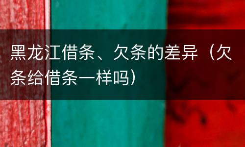 黑龙江借条、欠条的差异（欠条给借条一样吗）