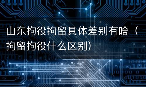 山东拘役拘留具体差别有啥（拘留拘役什么区别）
