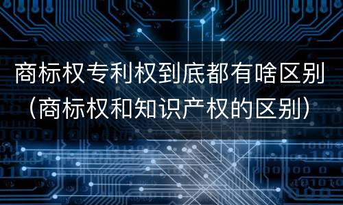 商标权专利权到底都有啥区别（商标权和知识产权的区别）