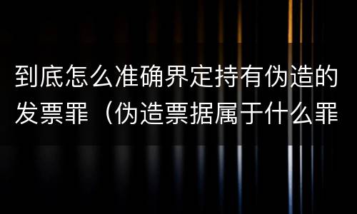 到底怎么准确界定持有伪造的发票罪（伪造票据属于什么罪）