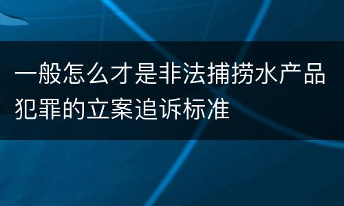 一般怎么才是非法捕捞水产品犯罪的立案追诉标准