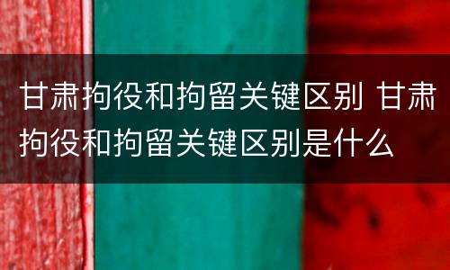 甘肃拘役和拘留关键区别 甘肃拘役和拘留关键区别是什么
