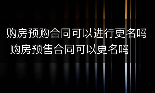 购房预购合同可以进行更名吗 购房预售合同可以更名吗