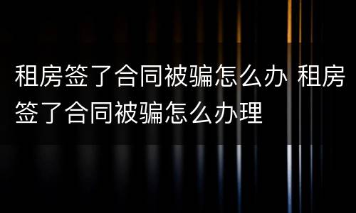 租房签了合同被骗怎么办 租房签了合同被骗怎么办理