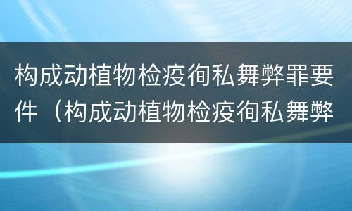 构成动植物检疫徇私舞弊罪要件（构成动植物检疫徇私舞弊罪要件是什么）